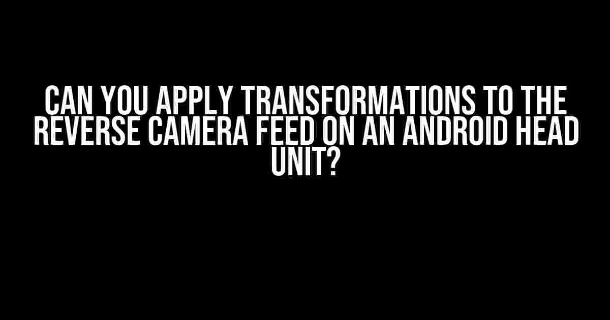 Can You Apply Transformations to the Reverse Camera Feed on an Android Head Unit?